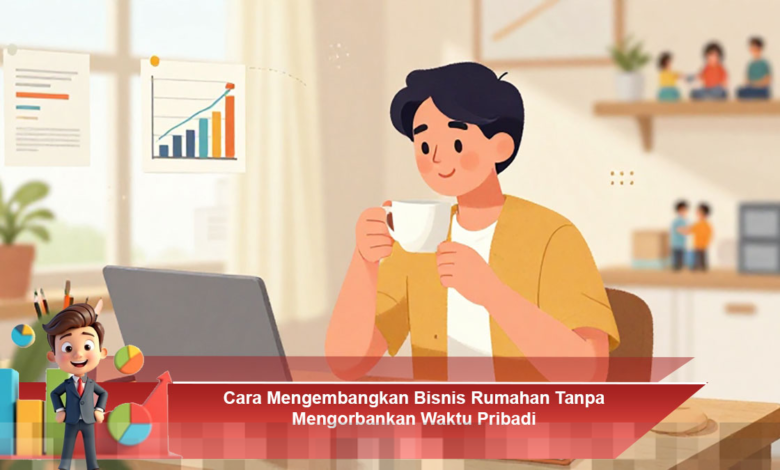 Mengembangkan Bisnis Rumahan Secara Efektif Tanpa Mengorbankan Waktu Pribadi